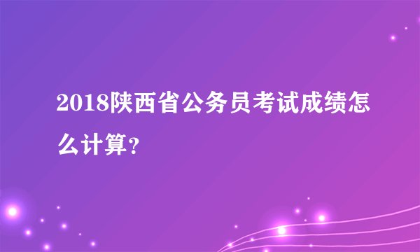 2018陕西省公务员考试成绩怎么计算?