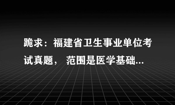 跪求：福建省卫生事业单位考试真题， 范围是医学基础知识，急。非常感谢