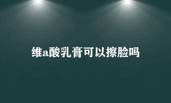 维a酸乳膏可以擦脸吗