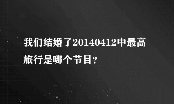 我们结婚了20140412中最高旅行是哪个节目？