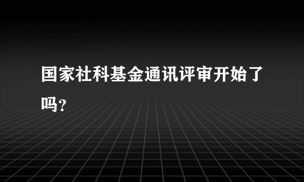国家社科基金通讯评审开始了吗？