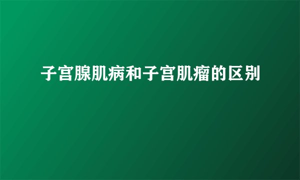 子宫腺肌病和子宫肌瘤的区别