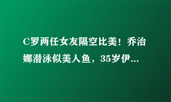 C罗两任女友隔空比美！乔治娜潜泳似美人鱼，35岁伊莲娜身材火辣