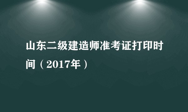 山东二级建造师准考证打印时间（2017年）