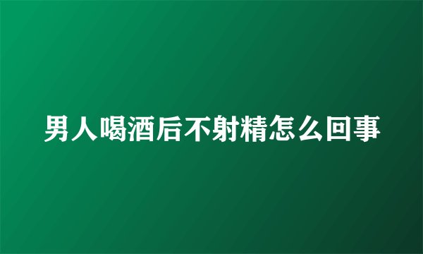 男人喝酒后不射精怎么回事