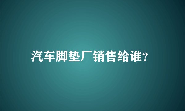 汽车脚垫厂销售给谁？