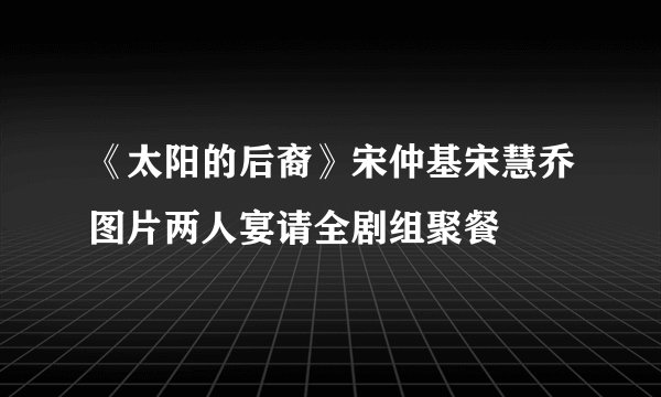 《太阳的后裔》宋仲基宋慧乔图片两人宴请全剧组聚餐