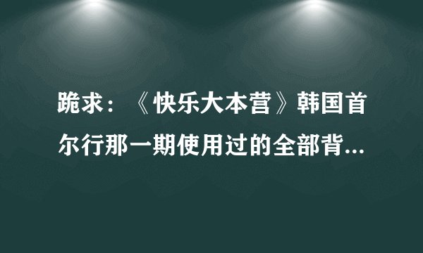 跪求：《快乐大本营》韩国首尔行那一期使用过的全部背景音乐！请知道的好友告诉我好吗？非常感谢～