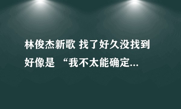 林俊杰新歌 找了好久没找到 好像是 “我不太能确定爱最后的方式是……巴拉巴拉”后面不知道了