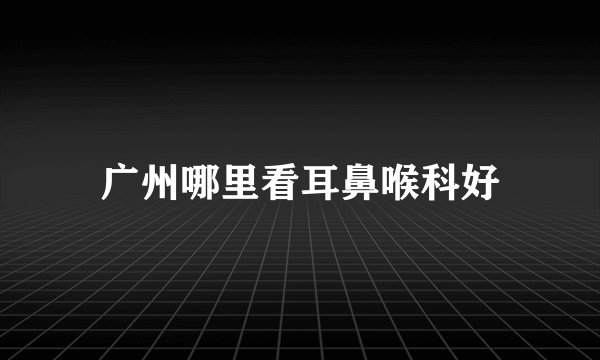 广州哪里看耳鼻喉科好