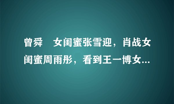 曾舜晞女闺蜜张雪迎，肖战女闺蜜周雨彤，看到王一博女闺蜜：酸了