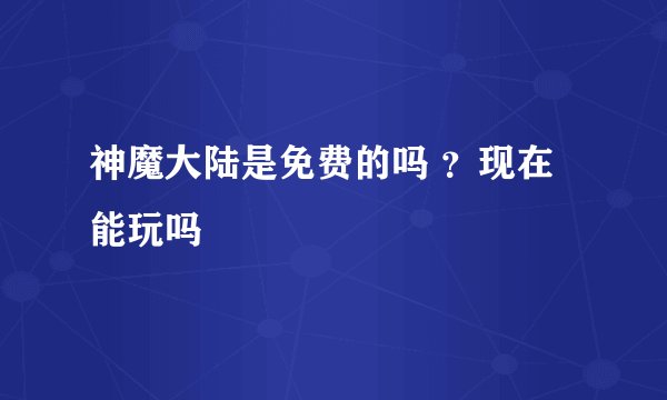 神魔大陆是免费的吗 ？现在能玩吗