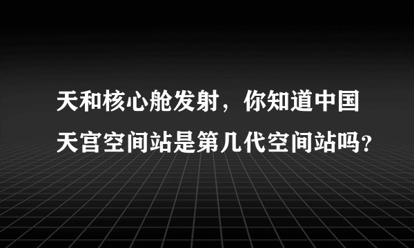 天和核心舱发射，你知道中国天宫空间站是第几代空间站吗？