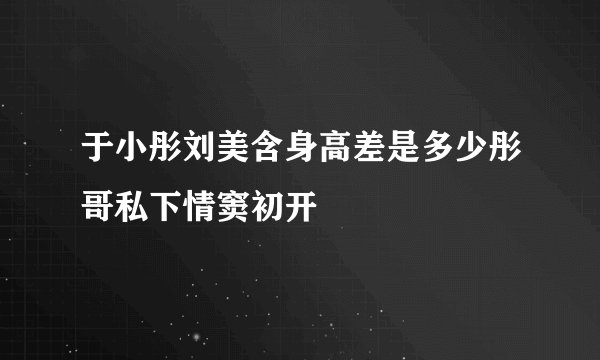 于小彤刘美含身高差是多少彤哥私下情窦初开