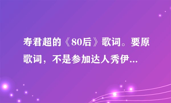 寿君超的《80后》歌词。要原歌词，不是参加达人秀伊能静按灯以后随机改的那个
