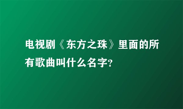 电视剧《东方之珠》里面的所有歌曲叫什么名字？