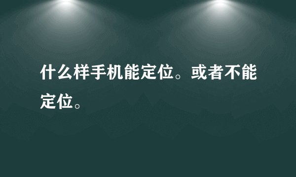 什么样手机能定位。或者不能定位。