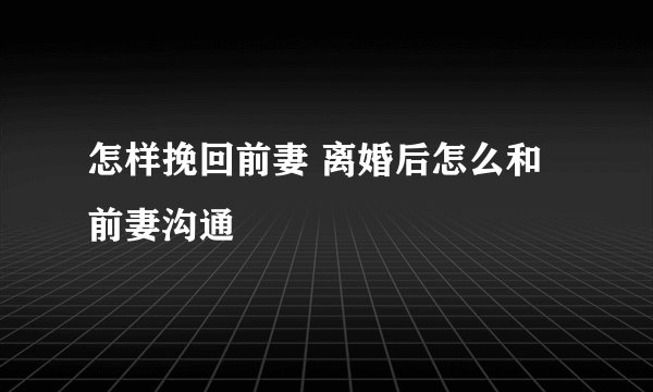 怎样挽回前妻 离婚后怎么和前妻沟通
