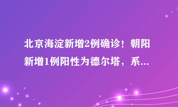 北京海淀新增2例确诊！朝阳新增1例阳性为德尔塔，系乘高铁出京前被管控！三地发现的新冠病例，都和它有关