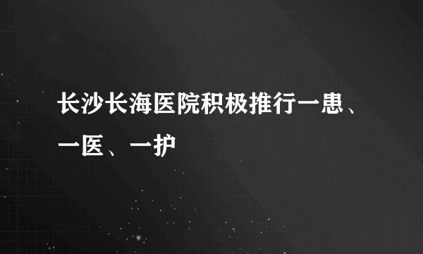 长沙长海医院积极推行一患、一医、一护