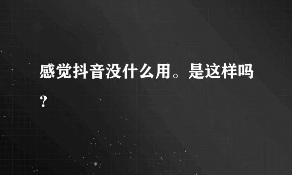 感觉抖音没什么用。是这样吗?