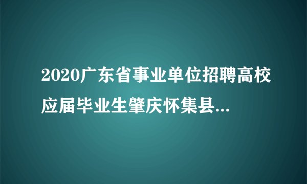 2020广东省事业单位招聘高校应届毕业生肇庆怀集县面试名单公告