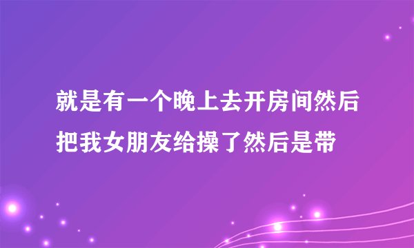 就是有一个晚上去开房间然后把我女朋友给操了然后是带