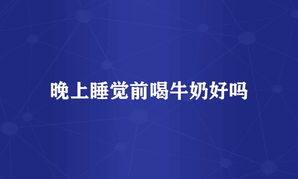 晚上睡觉前喝牛奶好吗