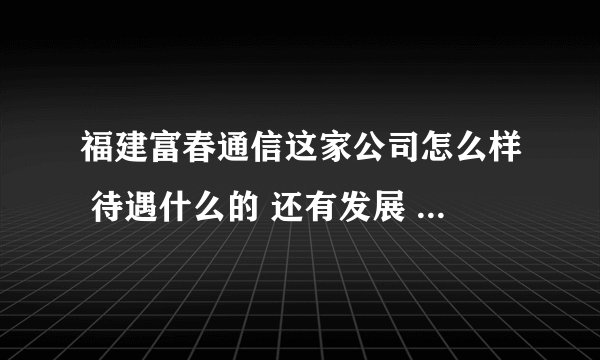 福建富春通信这家公司怎么样 待遇什么的 还有发展 求高人指导