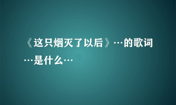 《这只烟灭了以后》…的歌词…是什么…