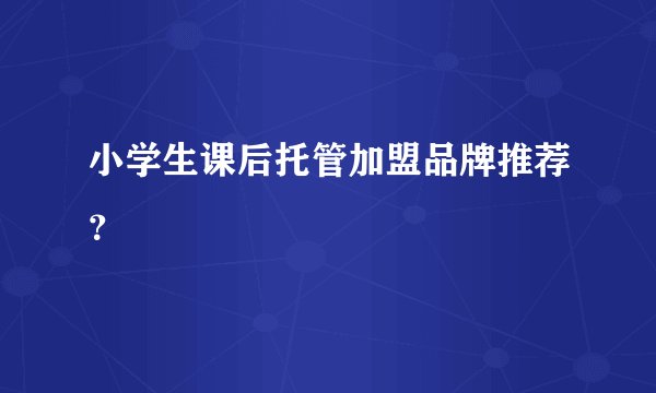 小学生课后托管加盟品牌推荐？