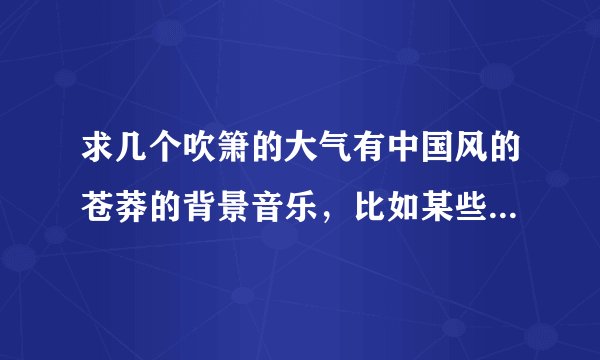 求几个吹箫的大气有中国风的苍莽的背景音乐，比如某些电影中磅礴场面的曲子