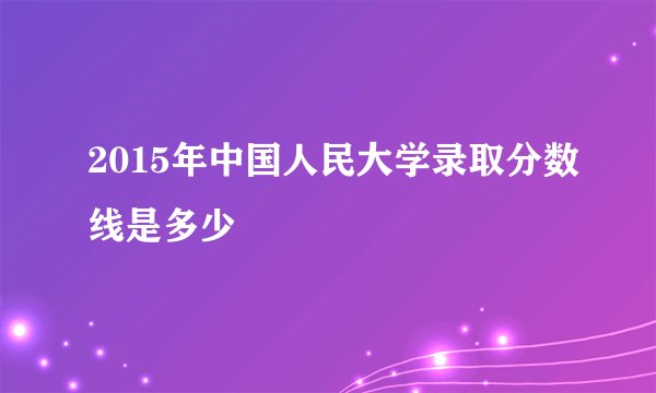 2015年中国人民大学录取分数线是多少