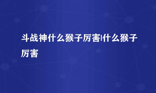 斗战神什么猴子厉害|什么猴子厉害