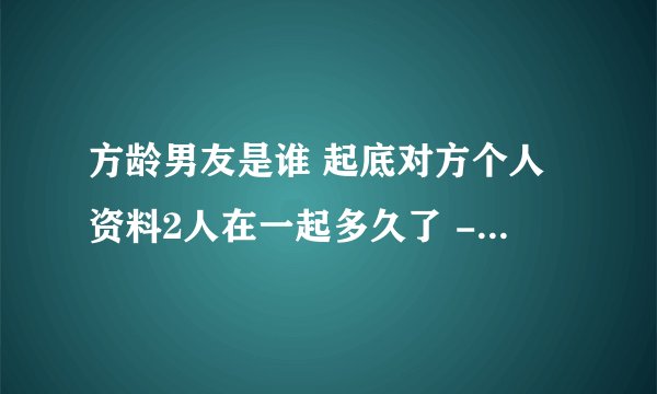 方龄男友是谁 起底对方个人资料2人在一起多久了 - 娱乐八卦 - 飞外网