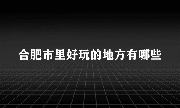 合肥市里好玩的地方有哪些