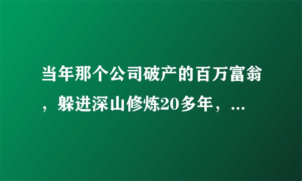 当年那个公司破产的百万富翁，躲进深山修炼20多年，他如今怎样了？