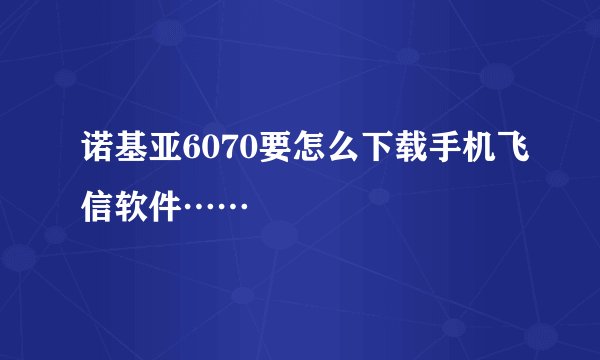 诺基亚6070要怎么下载手机飞信软件……