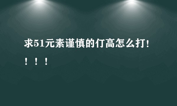 求51元素谨慎的仃高怎么打！！！！