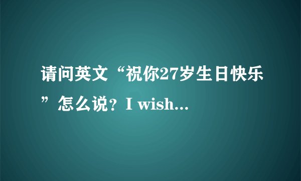 请问英文“祝你27岁生日快乐”怎么说？I wish you a happy birthday 27 years old这样对吗