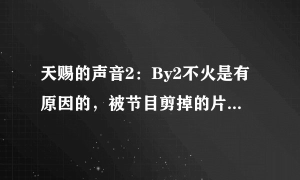 天赐的声音2：By2不火是有原因的，被节目剪掉的片段已说明问题