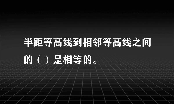 半距等高线到相邻等高线之间的（）是相等的。