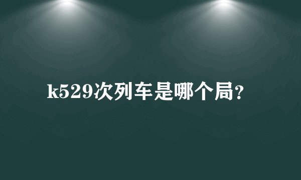 k529次列车是哪个局？