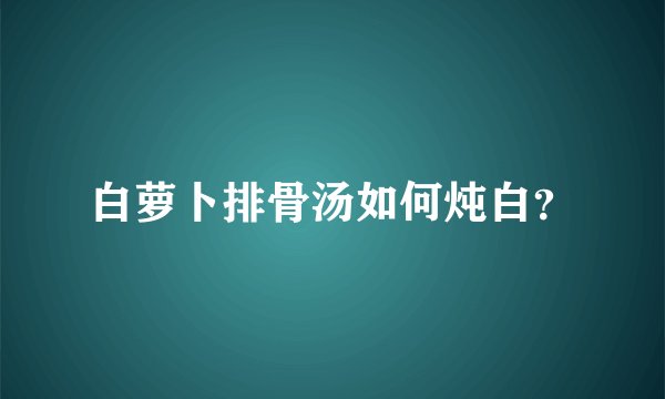 白萝卜排骨汤如何炖白？