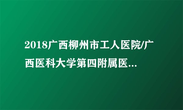 2018广西柳州市工人医院/广西医科大学第四附属医院招聘64人公告(第三批)