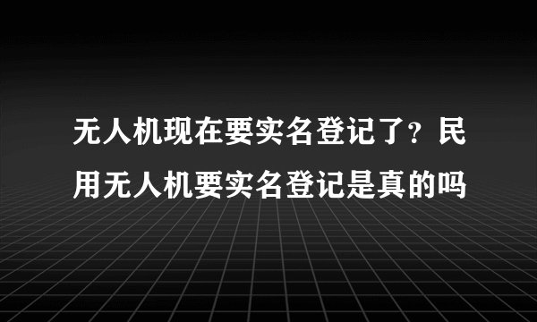 无人机现在要实名登记了？民用无人机要实名登记是真的吗