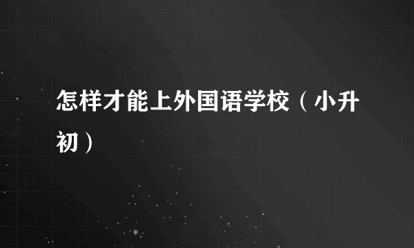 怎样才能上外国语学校（小升初）