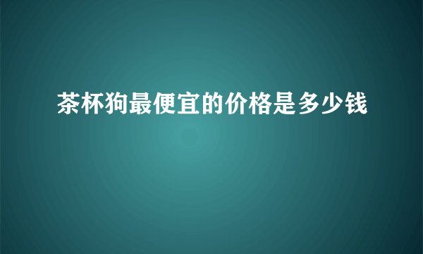 茶杯狗最便宜的价格是多少钱