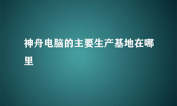 神舟电脑的主要生产基地在哪里