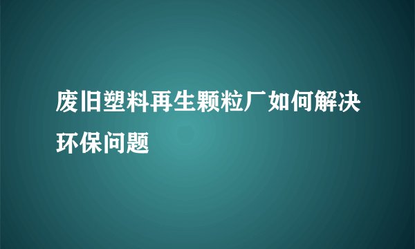 废旧塑料再生颗粒厂如何解决环保问题